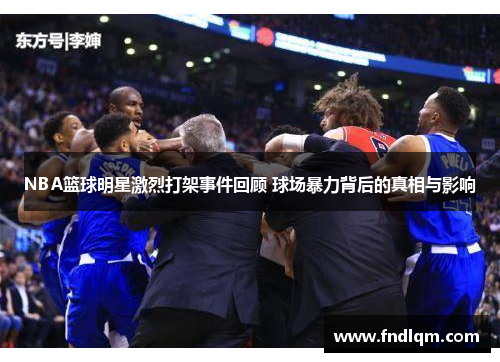 NBA篮球明星激烈打架事件回顾 球场暴力背后的真相与影响